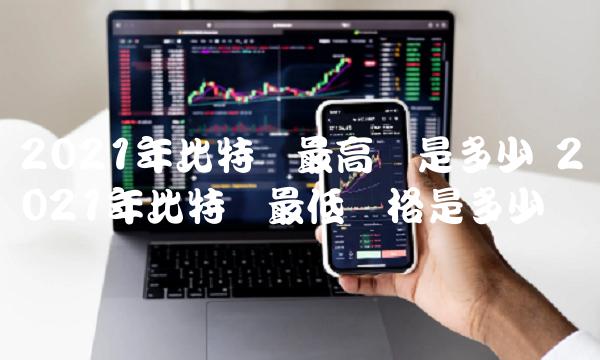 2021年比特币最高价是多少 2021年比特币最低价是多少