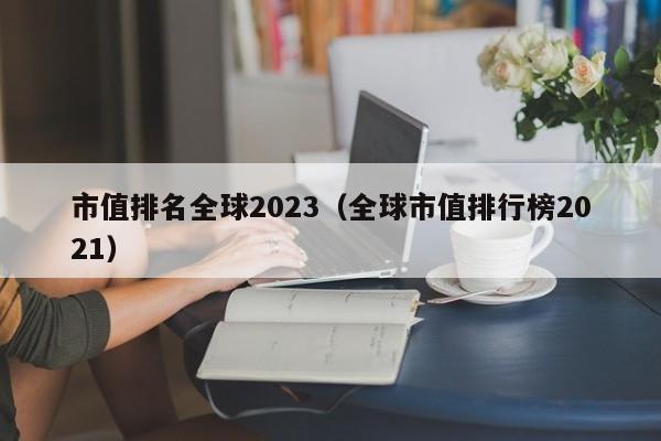 市值排名全球2023（全球市值排行榜2021）